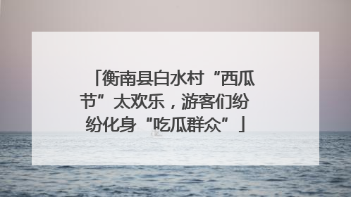 衡南县白水村“西瓜节”太欢乐，游客们纷纷化身“吃瓜群众”