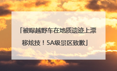 被曝越野车在地质遗迹上漂移炫技！5A级景区致歉