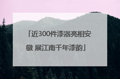 近300件漆器亮相安徽 展江南千年漆韵