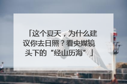 这个夏天，为什么建议你去日照？看央媒镜头下的“经山历海”
