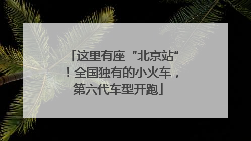 这里有座“北京站”！全国独有的小火车，第六代车型开跑