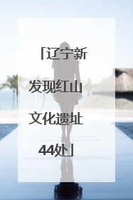 辽宁新发现红山文化遗址44处