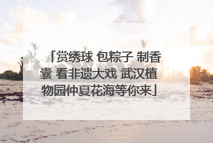 赏绣球 包粽子 制香囊 看非遗大戏 武汉植物园仲夏花海等你来
