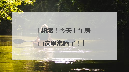 超燃！今天上午房山这里沸腾了！
