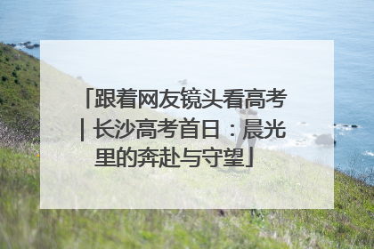 跟着网友镜头看高考｜长沙高考首日：晨光里的奔赴与守望
