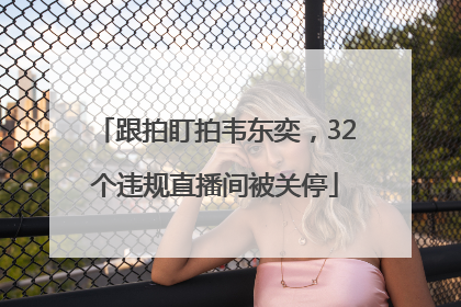 跟拍盯拍韦东奕，32个违规直播间被关停