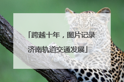跨越十年，图片记录济南轨道交通发展