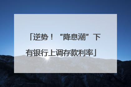 逆势！“降息潮”下有银行上调存款利率