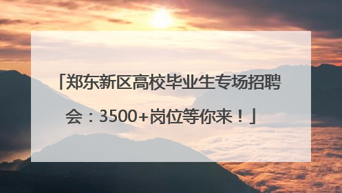 郑东新区高校毕业生专场招聘会：3500+岗位等你来！