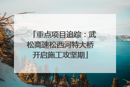 重点项目追踪：武松高速松西河特大桥开启施工攻坚期