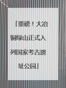 重磅！大冶铜绿山正式入列国家考古遗址公园