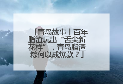 青岛故事丨百年脂渣玩出“舌尖新花样”，青岛脂渣粽何以成爆款？