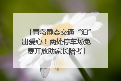 青岛静态交通“泊”出爱心！两处停车场免费开放助家长陪考