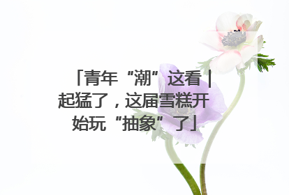 青年“潮”这看｜起猛了，这届雪糕开始玩“抽象”了