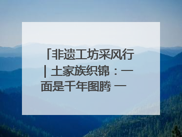 非遗工坊采风行｜土家族织锦：一面是千年图腾 一面是幸福画卷