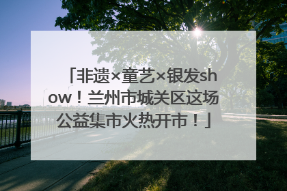 非遗×童艺×银发show！兰州市城关区这场公益集市火热开市！