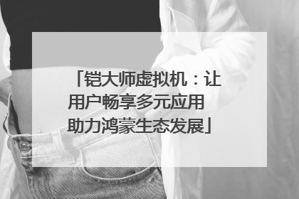 铠大师虚拟机：让用户畅享多元应用 助力鸿蒙生态发展