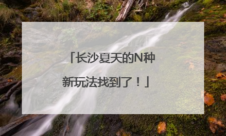 长沙夏天的N种新玩法找到了！