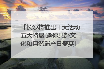 长沙将推出十大活动五大特展 邀你共赴文化和自然遗产日盛宴