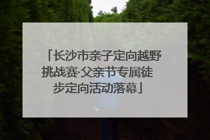 长沙市亲子定向越野挑战赛·父亲节专属徒步定向活动落幕