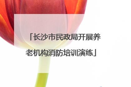 长沙市民政局开展养老机构消防培训演练