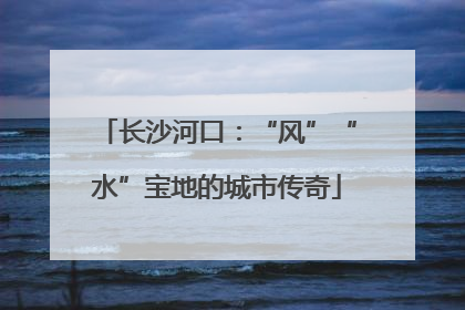长沙河口：“风”“水”宝地的城市传奇