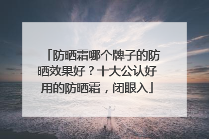 防晒霜哪个牌子的防晒效果好？十大公认好用的防晒霜，闭眼入