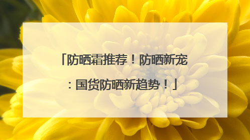 防晒霜推荐！防晒新宠：国货防晒新趋势！