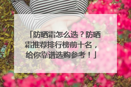 防晒霜怎么选？防晒霜推荐排行榜前十名，给你靠谱选购参考！