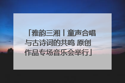 雅韵三湘丨童声合唱与古诗词的共鸣 原创作品专场音乐会举行