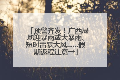 预警齐发！广西局地迎暴雨或大暴雨、短时雷暴大风……假期返程注意→