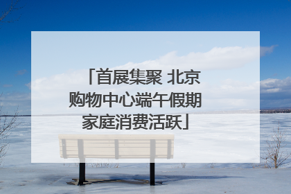 首展集聚 北京购物中心端午假期家庭消费活跃