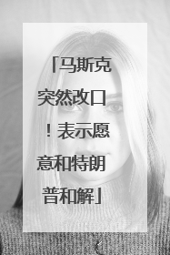 马斯克突然改口！表示愿意和特朗普和解