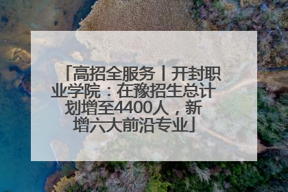 高招全服务丨开封职业学院：在豫招生总计划增至4400人，新增六大前沿专业
