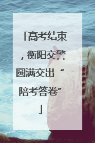 高考结束，衡阳交警圆满交出“陪考答卷”