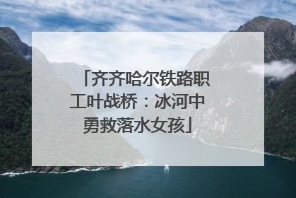 齐齐哈尔铁路职工叶战桥：冰河中勇救落水女孩
