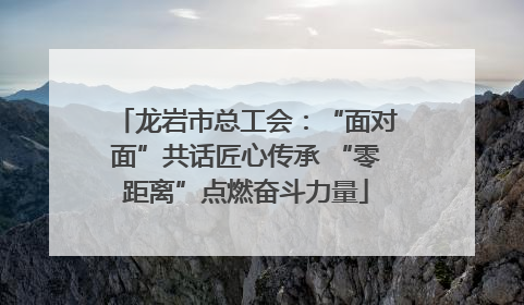 龙岩市总工会：“面对面”共话匠心传承 “零距离”点燃奋斗力量