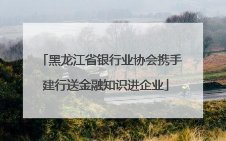 黑龙江省银行业协会携手建行送金融知识进企业
