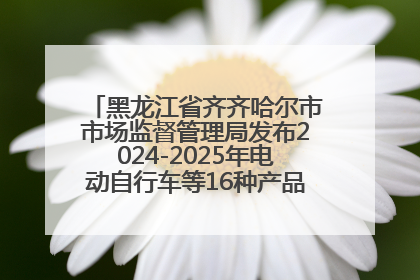 黑龙江省齐齐哈尔市市场监督管理局发布2024-2025年电动自行车等16种产品质量监督抽查情况