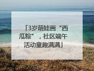 3岁萌娃画“西瓜粽”，社区端午活动童趣满满