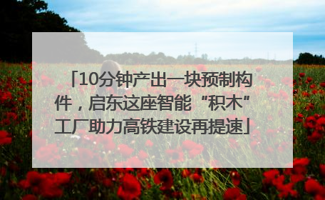 10分钟产出一块预制构件，启东这座智能“积木”工厂助力高铁建设再提速