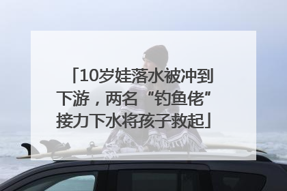 10岁娃落水被冲到下游，两名“钓鱼佬”接力下水将孩子救起