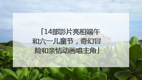 14部影片亮相端午和六一儿童节，奇幻冒险和亲情动画唱主角