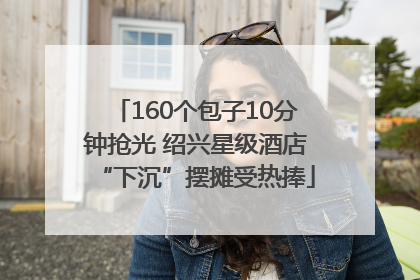 160个包子10分钟抢光 绍兴星级酒店“下沉”摆摊受热捧