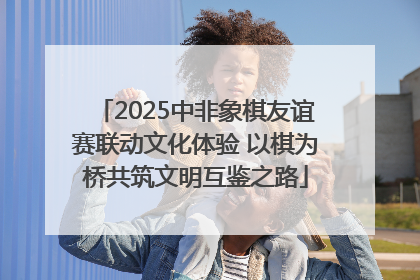 2025中非象棋友谊赛联动文化体验 以棋为桥共筑文明互鉴之路