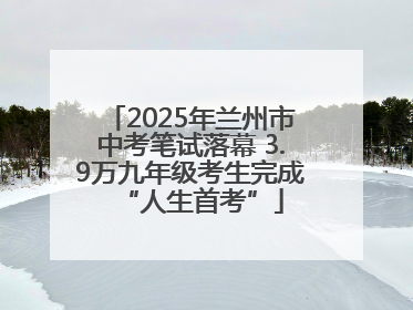 2025年兰州市中考笔试落幕 3.9万九年级考生完成“人生首考”