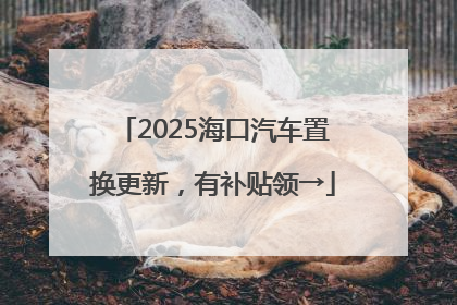 2025海口汽车置换更新，有补贴领→