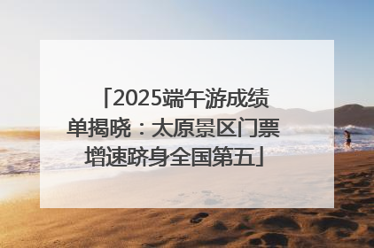 2025端午游成绩单揭晓：太原景区门票增速跻身全国第五