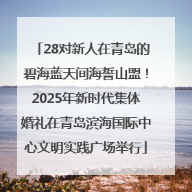 28对新人在青岛的碧海蓝天间海誓山盟！2025年新时代集体婚礼在青岛滨海国际中心文明实践广场举行