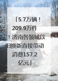 5.7万辆！209.9万件！济南各领域以旧换新直接带动消费157.2亿元